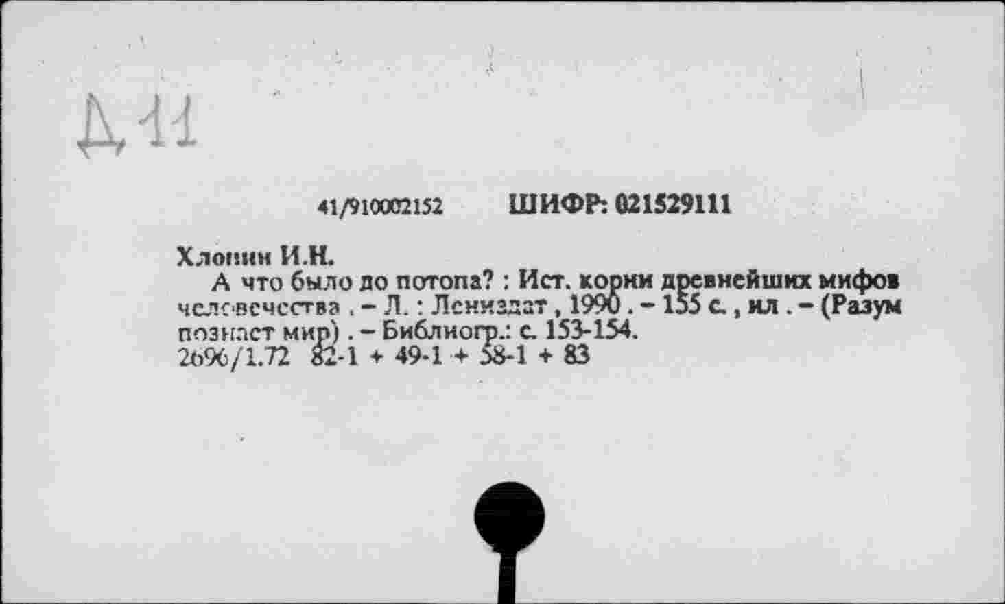 ﻿Ml
41/910002152 ШИФР: 021529111
Хлопни И.H.
А что было до потопа? : Ист. корни древнейших мифов человечества . - Л. : Лениадзт , 1990. -155 с., ил . - (Разум познает мир). - Библиогр.: с. 153-154.
2696/1.72 82-1 + 49-1 + 58-1 + 83